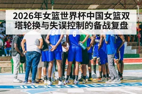 2026年女篮世界杯中国女篮双塔轮换与失误控制的备战复盘（nine game）
