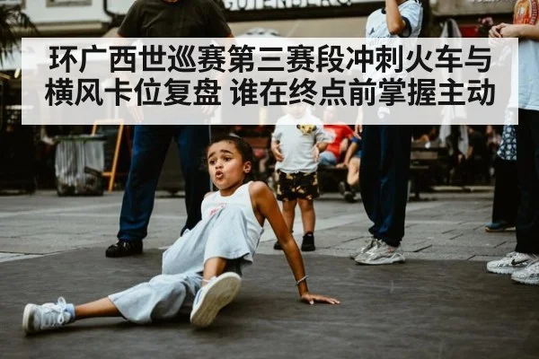 环广西世巡赛第三赛段冲刺火车与横风卡位复盘 谁在终点前掌握主动