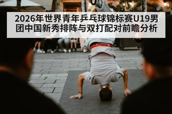 2026年世界青年乒乓球锦标赛U19男团中国新秀排阵与双打配对前瞻分析