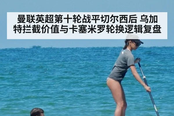 曼联英超第十轮战平切尔西后 乌加特拦截价值与卡塞米罗轮换逻辑复盘